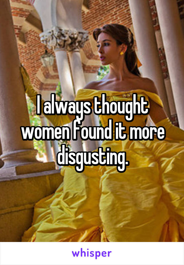 I always thought women found it more disgusting.