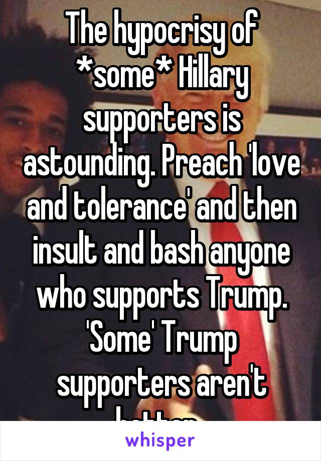 The hypocrisy of *some* Hillary supporters is astounding. Preach 'love and tolerance' and then insult and bash anyone who supports Trump. 'Some' Trump supporters aren't better. 