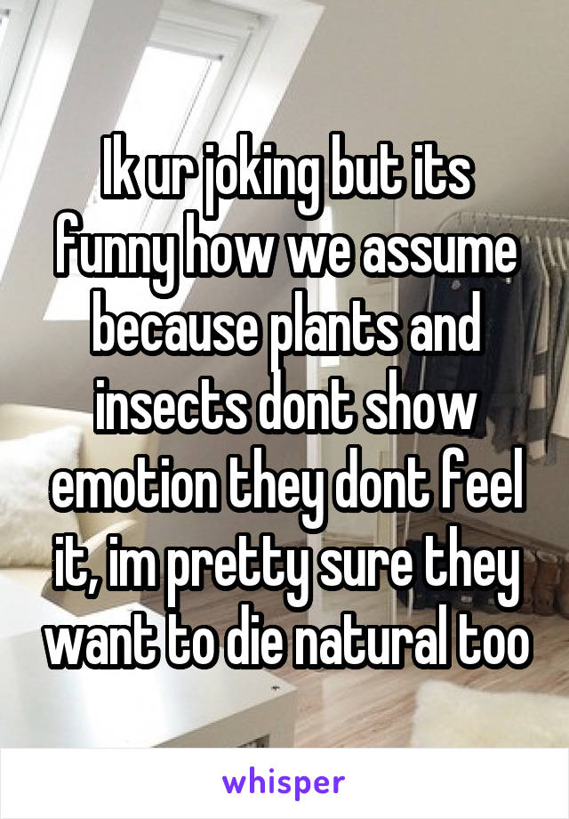 Ik ur joking but its funny how we assume because plants and insects dont show emotion they dont feel it, im pretty sure they want to die natural too