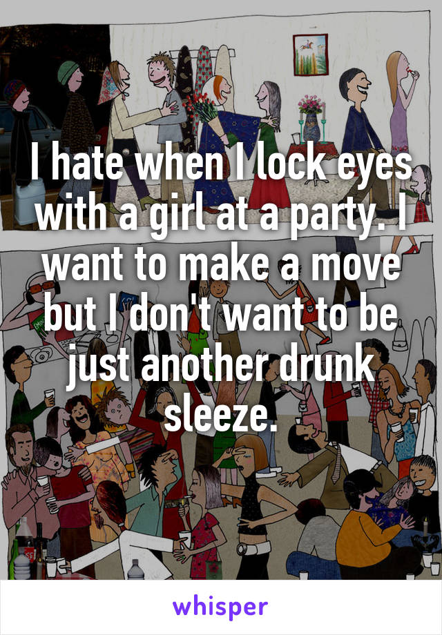 I hate when I lock eyes with a girl at a party. I want to make a move but I don't want to be just another drunk sleeze.
