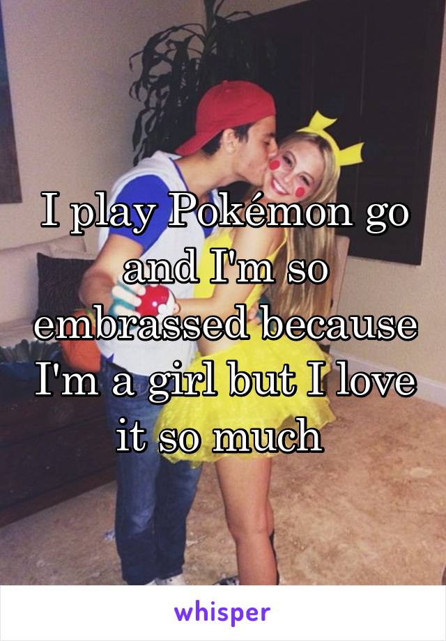 I play Pokémon go and I'm so embrassed because I'm a girl but I love it so much 