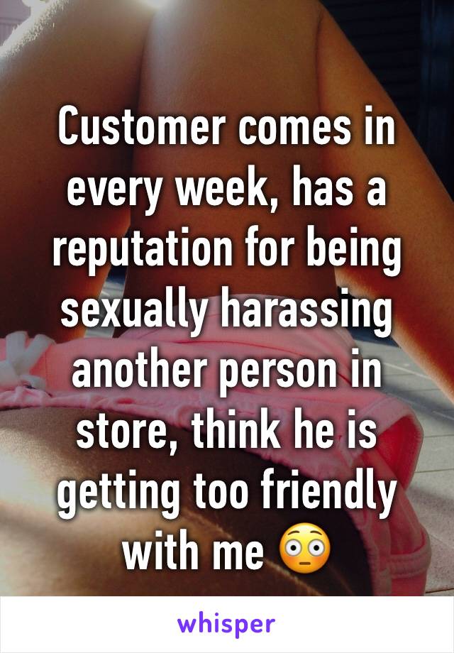 Customer comes in every week, has a reputation for being sexually harassing another person in store, think he is getting too friendly with me 😳