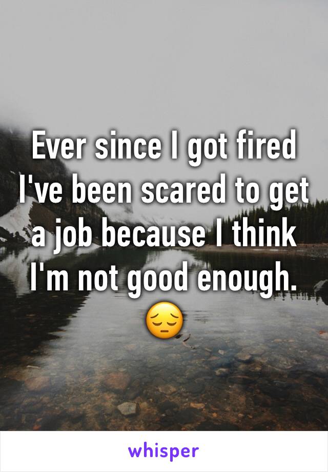 Ever since I got fired I've been scared to get a job because I think I'm not good enough. 😔