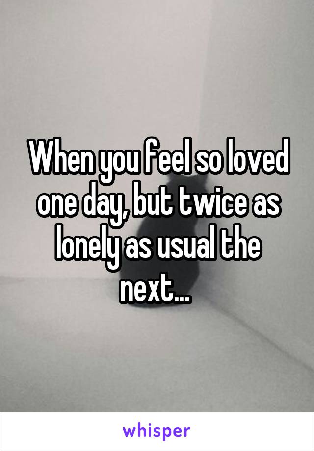 When you feel so loved one day, but twice as lonely as usual the next... 