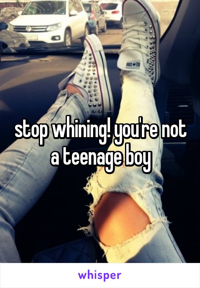 stop whining! you're not a teenage boy