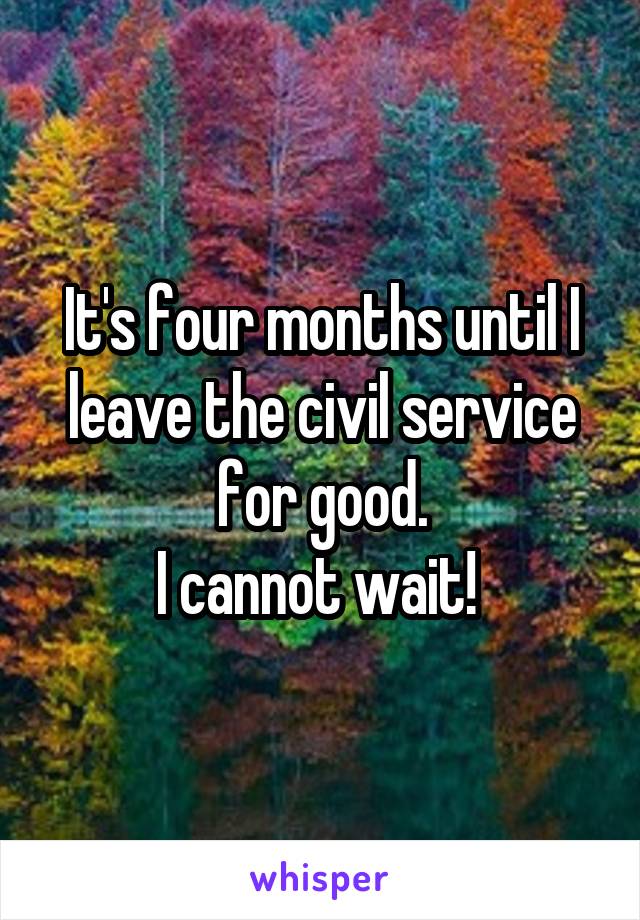 It's four months until I leave the civil service for good.
I cannot wait! 