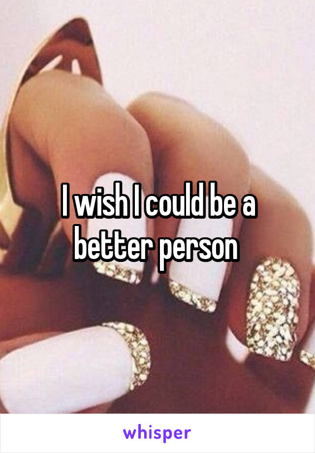 I wish I could be a better person 