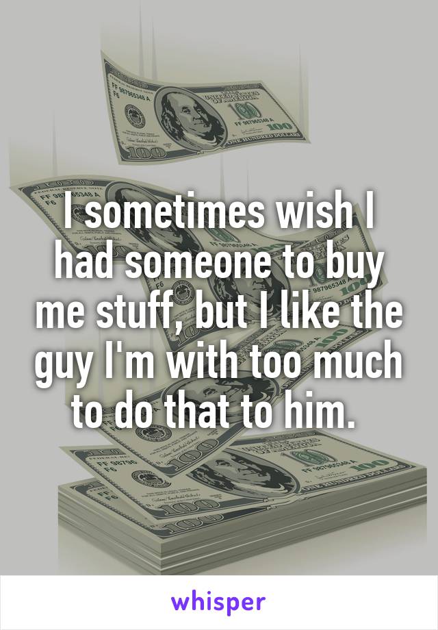 I sometimes wish I had someone to buy me stuff, but I like the guy I'm with too much to do that to him. 