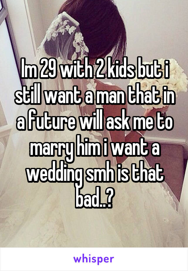 Im 29 with 2 kids but i still want a man that in a future will ask me to marry him i want a wedding smh is that bad..?