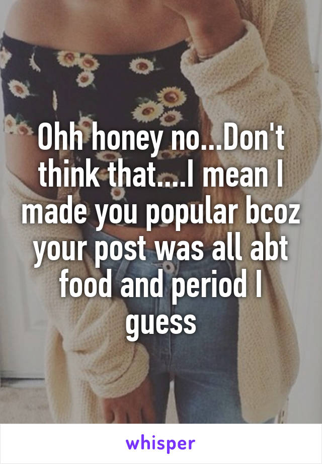 Ohh honey no...Don't think that....I mean I made you popular bcoz your post was all abt food and period I guess