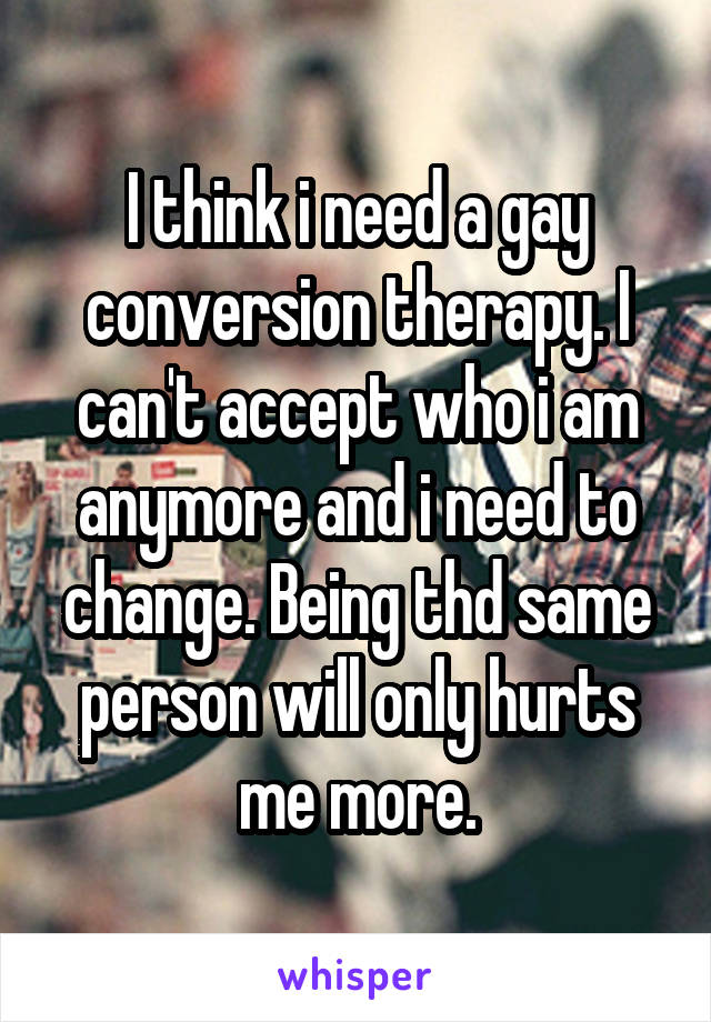 I think i need a gay conversion therapy. I can't accept who i am anymore and i need to change. Being thd same person will only hurts me more.