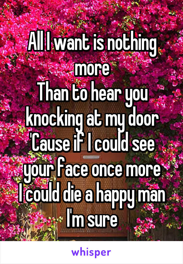 All I want is nothing more
Than to hear you knocking at my door
'Cause if I could see your face once more
I could die a happy man I'm sure