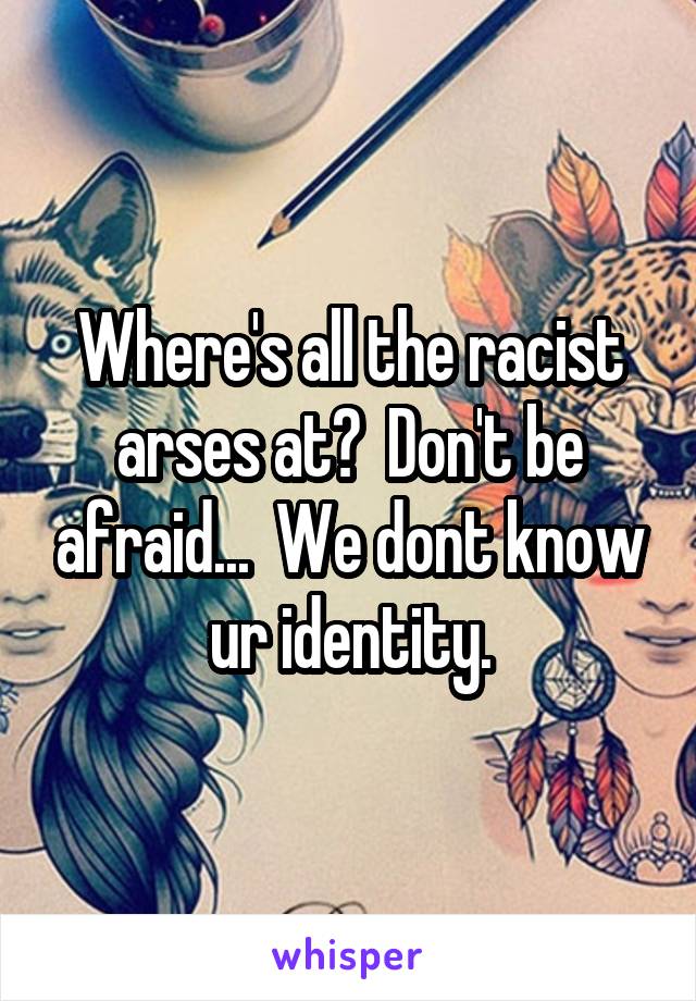 Where's all the racist arses at?  Don't be afraid...  We dont know ur identity.