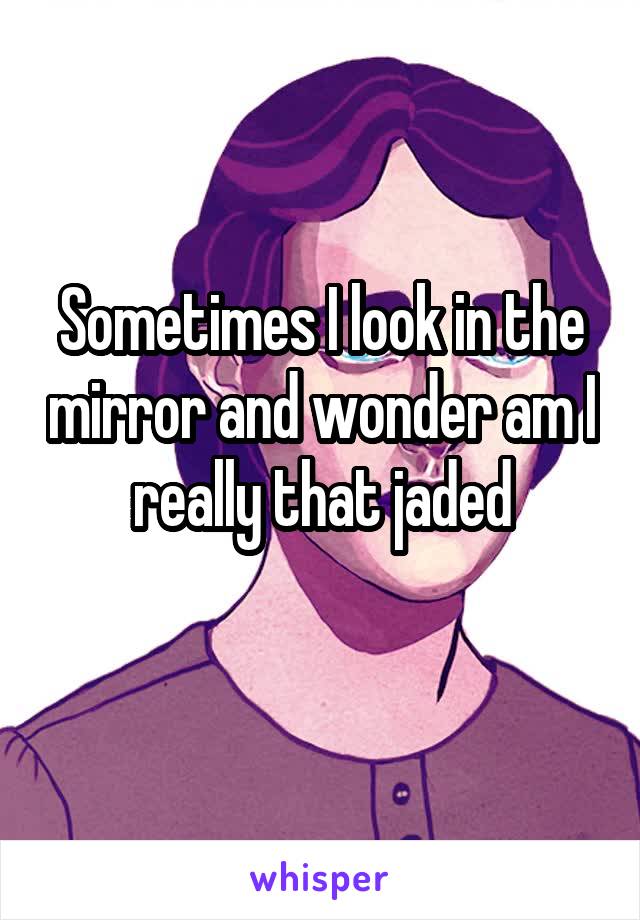 Sometimes I look in the mirror and wonder am I really that jaded
