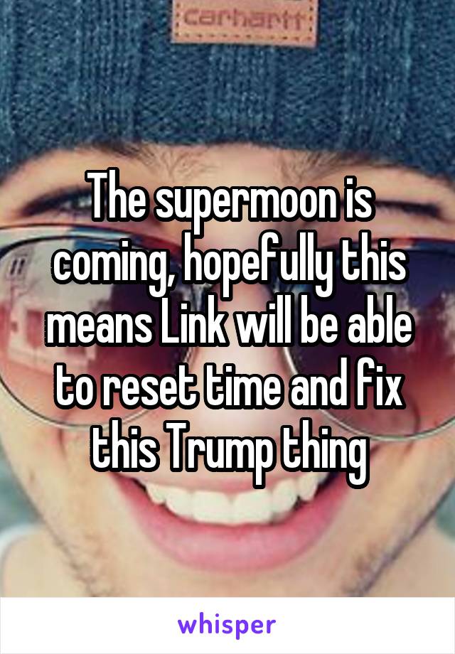 The supermoon is coming, hopefully this means Link will be able to reset time and fix this Trump thing