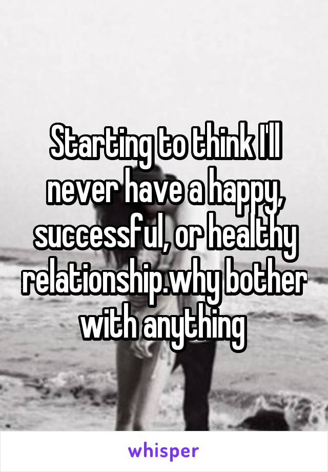 Starting to think I'll never have a happy, successful, or healthy relationship.why bother with anything 