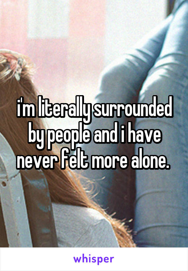 i'm literally surrounded by people and i have never felt more alone. 