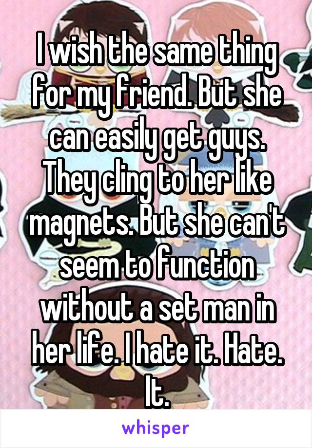 I wish the same thing for my friend. But she can easily get guys. They cling to her like magnets. But she can't seem to function without a set man in her life. I hate it. Hate. It.