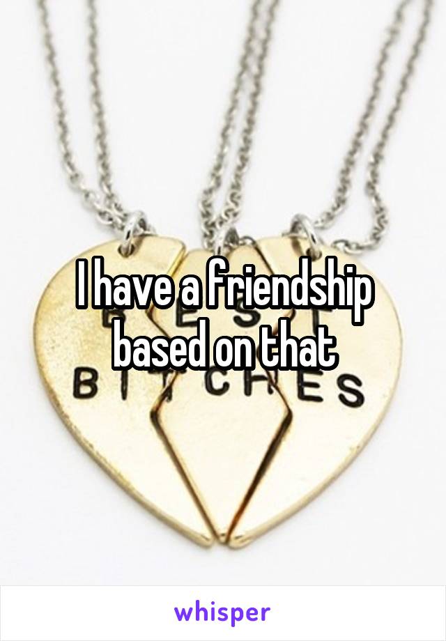 I have a friendship based on that