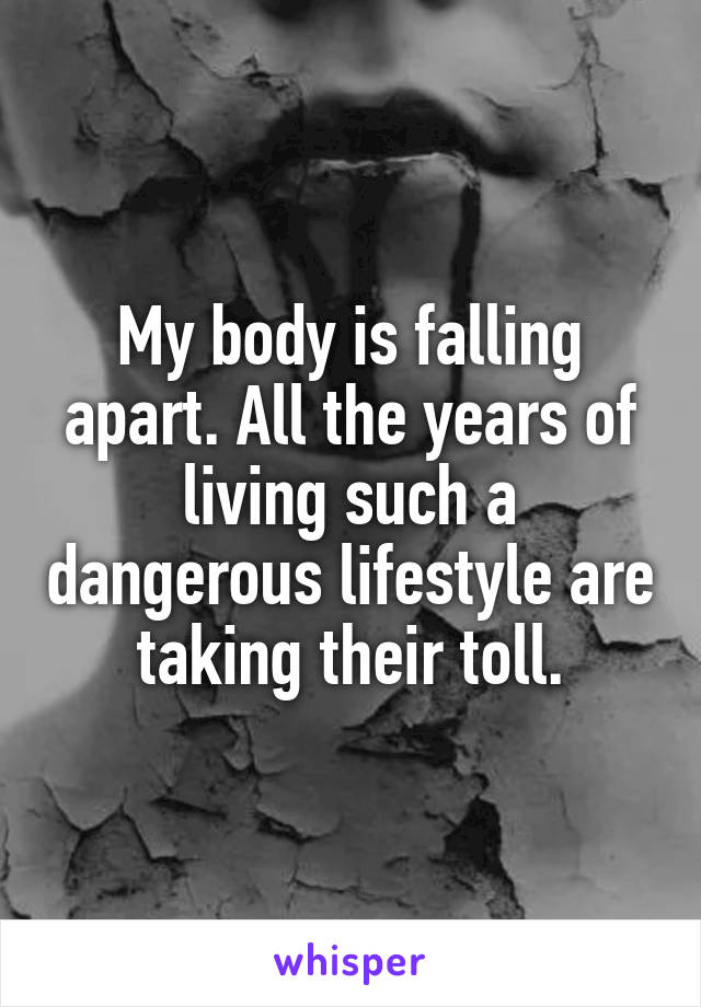 My body is falling apart. All the years of living such a dangerous lifestyle are taking their toll.