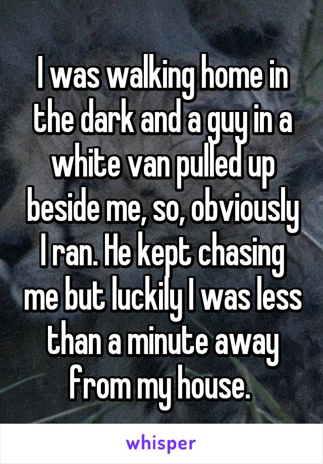 I was walking home in the dark and a guy in a white van pulled up beside me, so, obviously I ran. He kept chasing me but luckily I was less than a minute away from my house. 