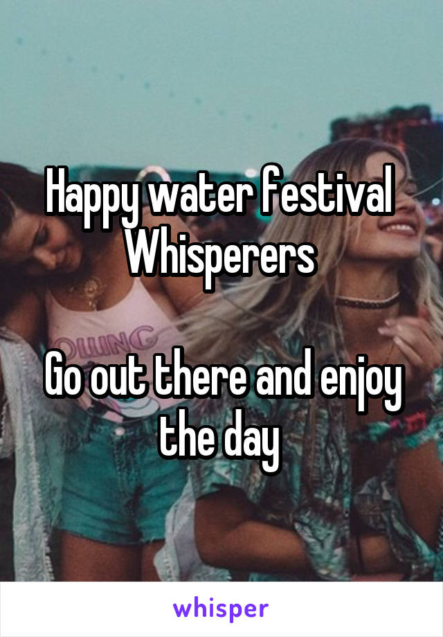 Happy water festival 
Whisperers 

Go out there and enjoy the day 