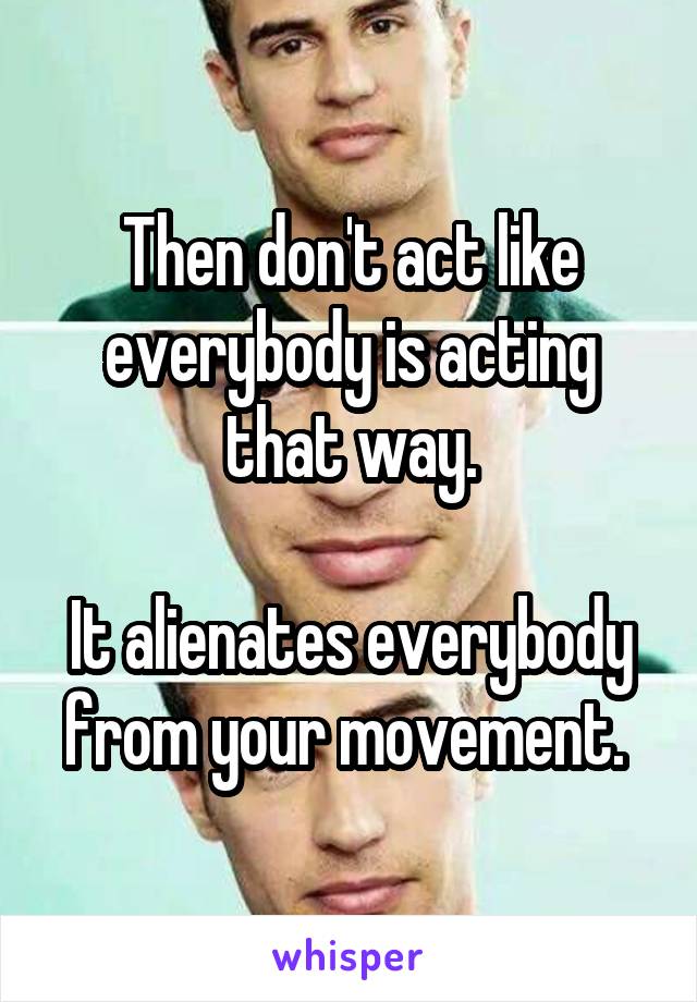 Then don't act like everybody is acting that way.

It alienates everybody from your movement. 