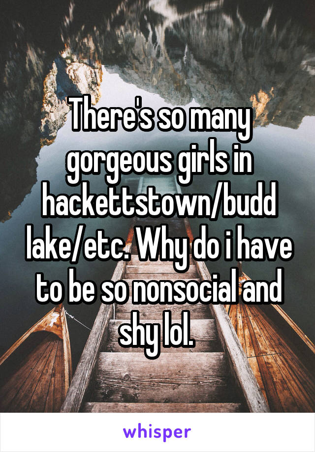 There's so many gorgeous girls in hackettstown/budd lake/etc. Why do i have to be so nonsocial and shy lol. 