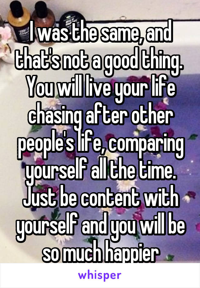 I was the same, and that's not a good thing.  You will live your life chasing after other people's life, comparing yourself all the time. Just be content with yourself and you will be so much happier