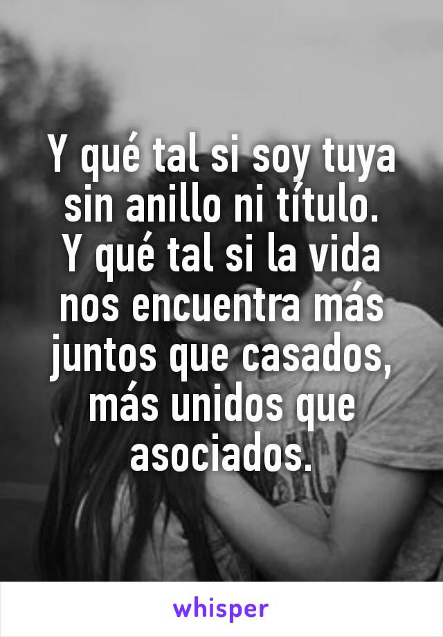 Y qué tal si soy tuya sin anillo ni título.
Y qué tal si la vida nos encuentra más juntos que casados, más unidos que asociados.