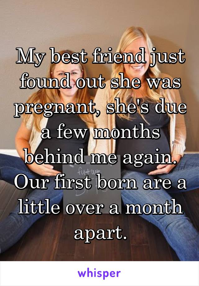 My best friend just found out she was pregnant, she's due a few months behind me again. Our first born are a little over a month apart.