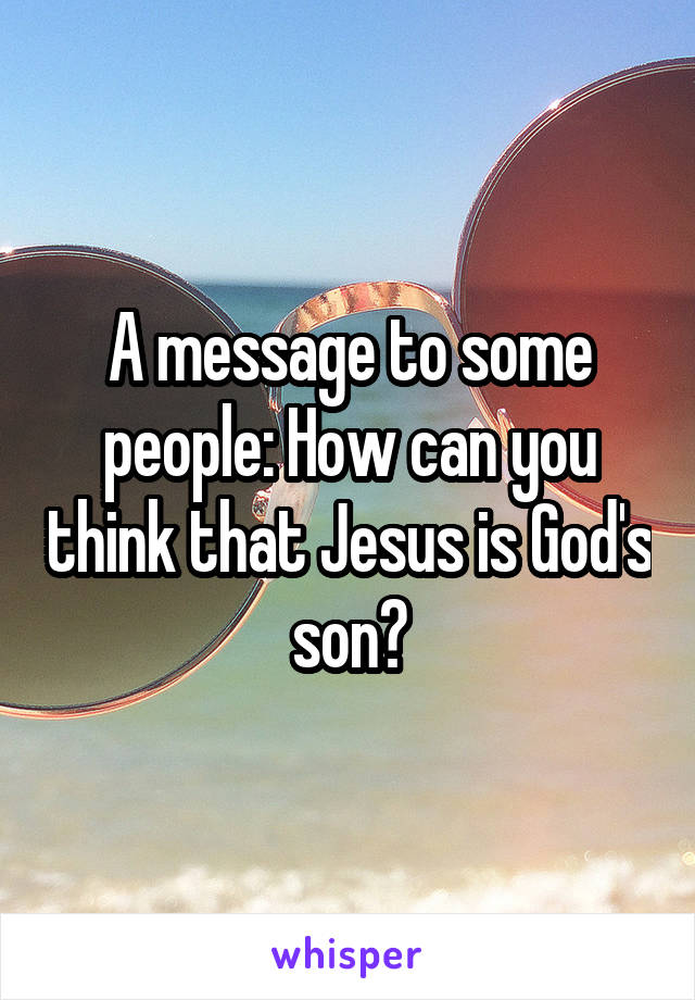 A message to some people: How can you think that Jesus is God's son?