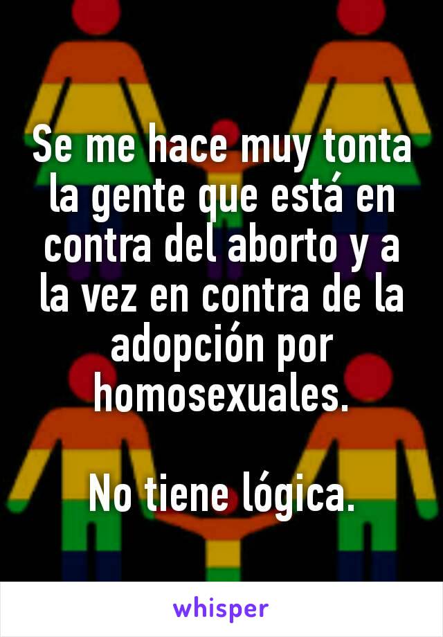 Se me hace muy tonta la gente que está en contra del aborto y a la vez en contra de la adopción por homosexuales.

No tiene lógica.