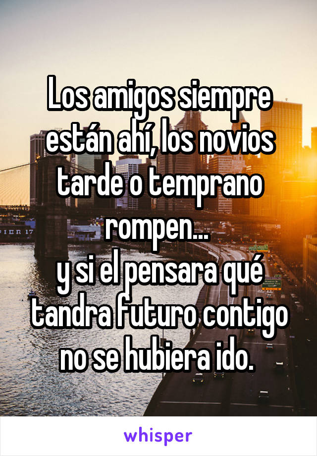 Los amigos siempre están ahí, los novios tarde o temprano rompen... 
y si el pensara qué tandra futuro contigo no se hubiera ido. 