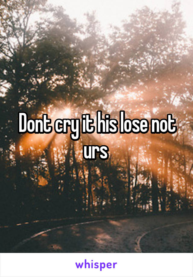 Dont cry it his lose not urs 