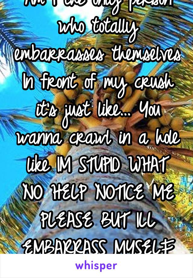 Am I the only person who totally embarrasses themselves In front of my crush it's just like... You wanna crawl in a hole like IM STUPID WHAT NO HELP NOTICE ME PLEASE BUT ILL EMBARRASS MYSELF UGH