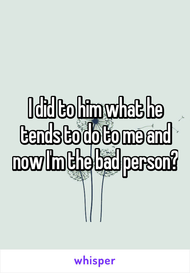 I did to him what he tends to do to me and now I'm the bad person?