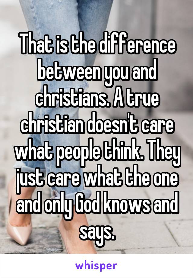 That is the difference between you and christians. A true christian doesn't care what people think. They just care what the one and only God knows and says.