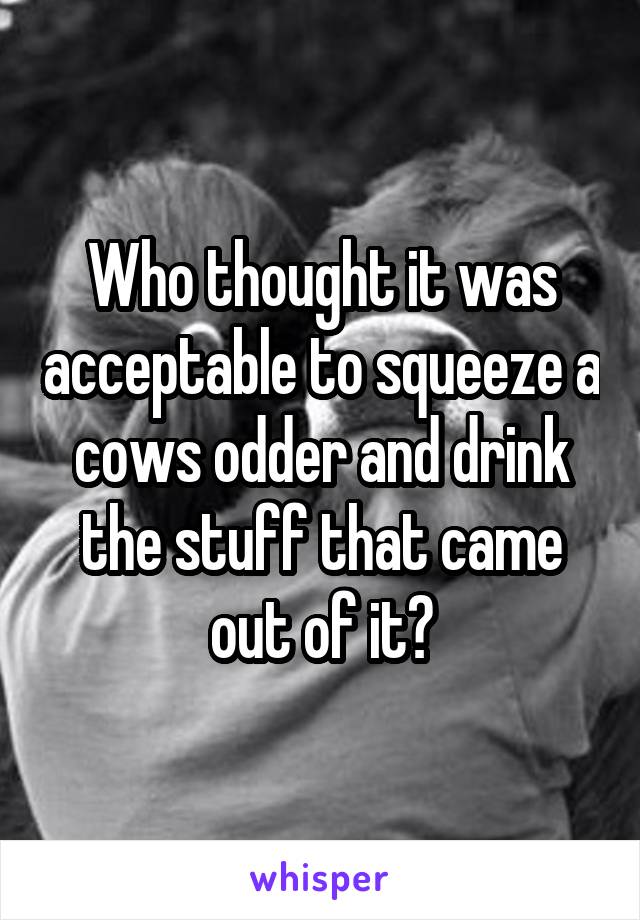 Who thought it was acceptable to squeeze a cows odder and drink the stuff that came out of it?