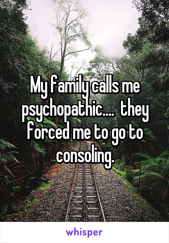 My family calls me psychopathic....  they forced me to go to consoling.