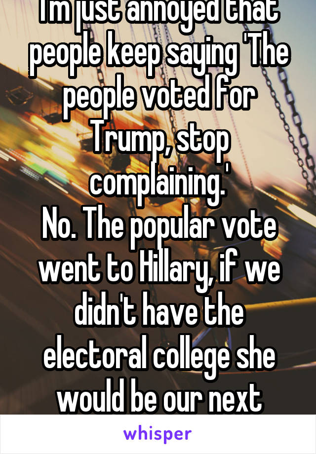 I'm just annoyed that people keep saying 'The people voted for Trump, stop complaining.'
No. The popular vote went to Hillary, if we didn't have the electoral college she would be our next president.