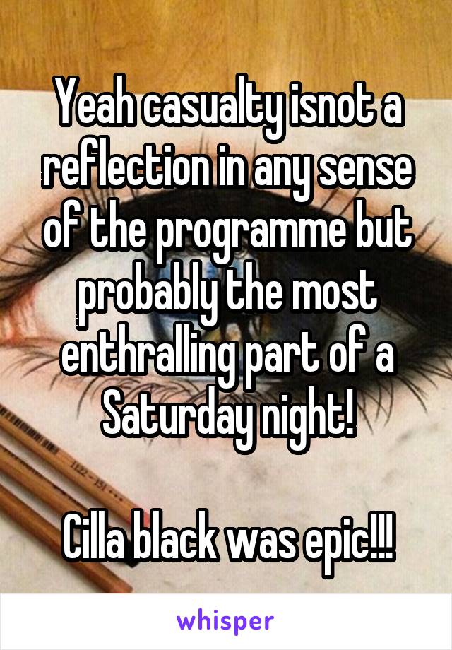 Yeah casualty isnot a reflection in any sense of the programme but probably the most enthralling part of a Saturday night!

Cilla black was epic!!!