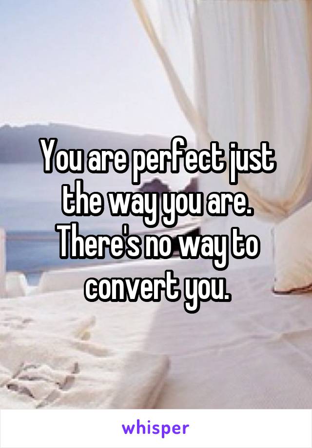 You are perfect just the way you are. There's no way to convert you.