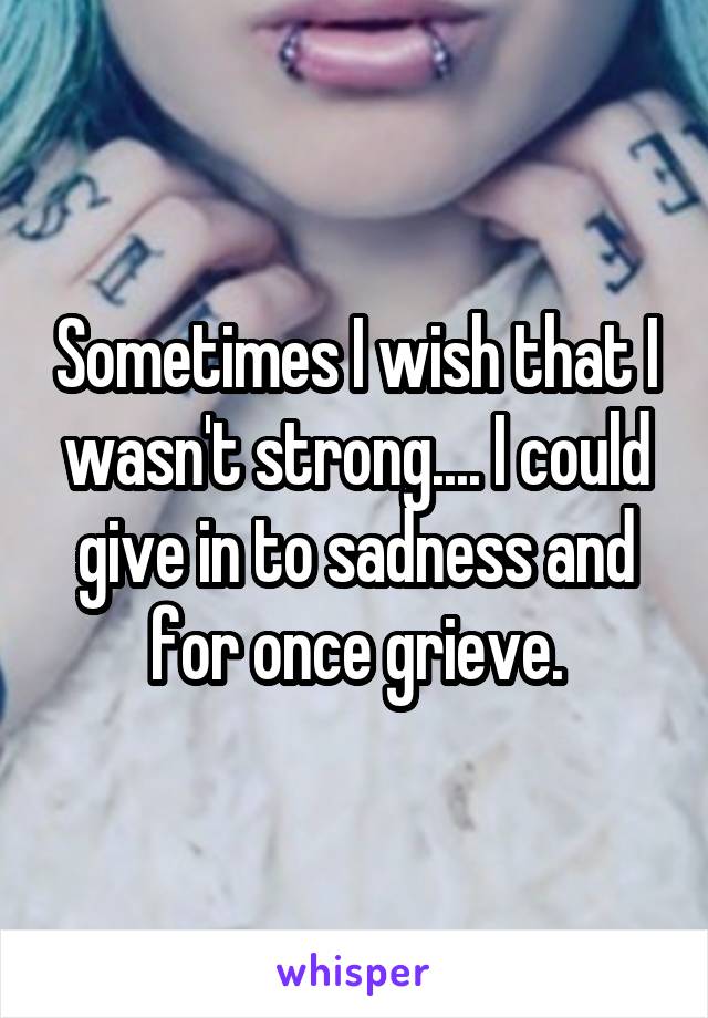 Sometimes I wish that I wasn't strong.... I could give in to sadness and for once grieve.