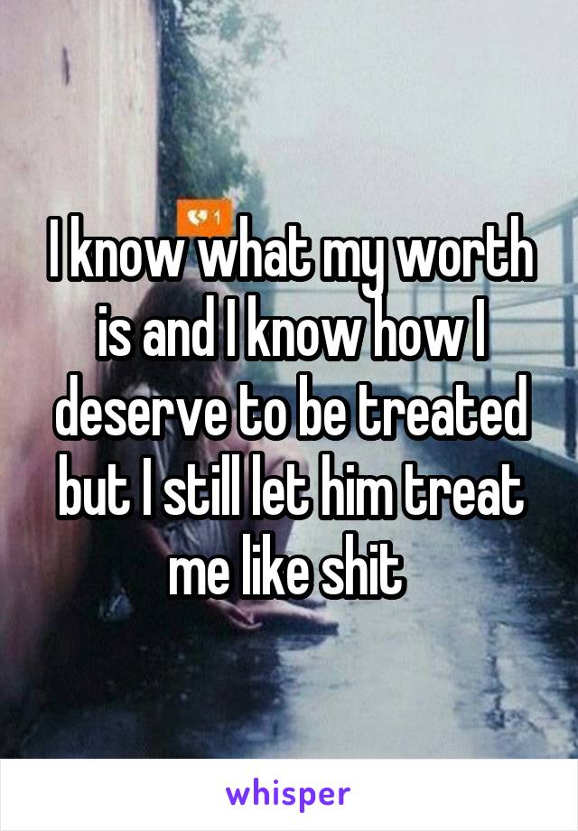 I know what my worth is and I know how I deserve to be treated but I still let him treat me like shit 