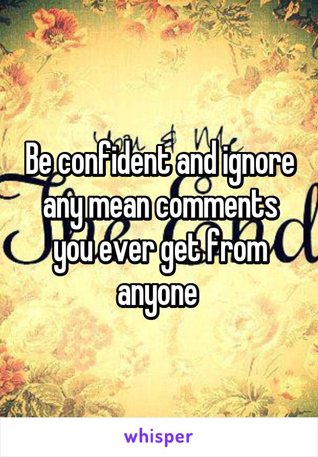 Be confident and ignore any mean comments you ever get from anyone 