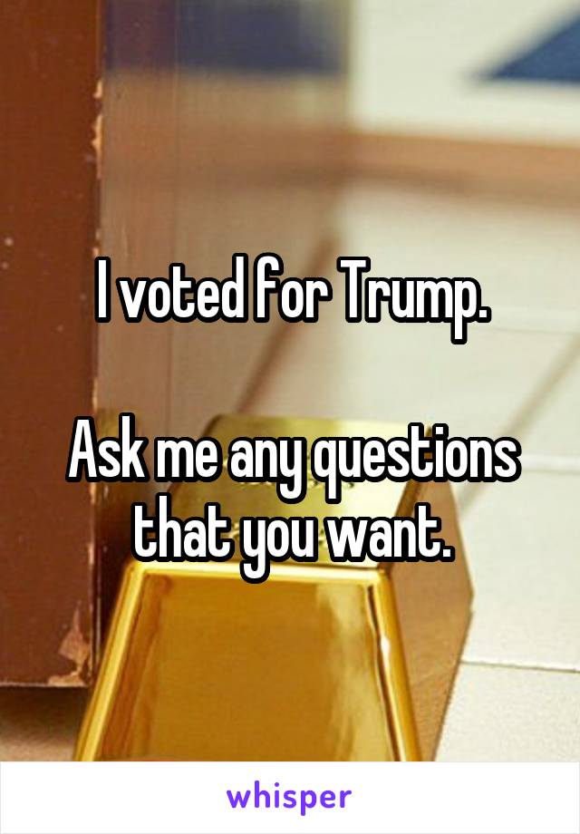 I voted for Trump.

Ask me any questions that you want.