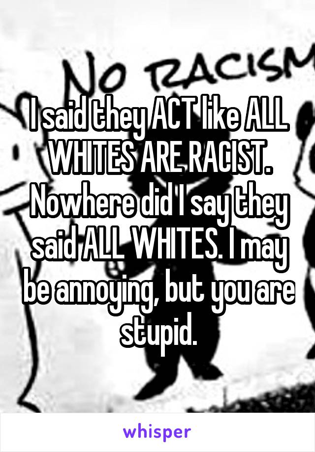 I said they ACT like ALL WHITES ARE RACIST. Nowhere did I say they said ALL WHITES. I may be annoying, but you are stupid.