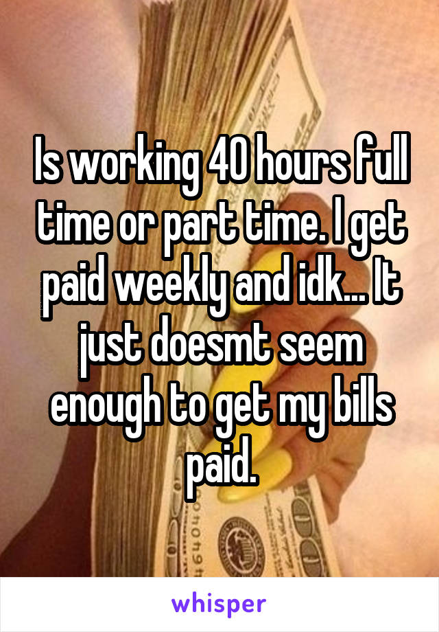 Is working 40 hours full time or part time. I get paid weekly and idk... It just doesmt seem enough to get my bills paid.