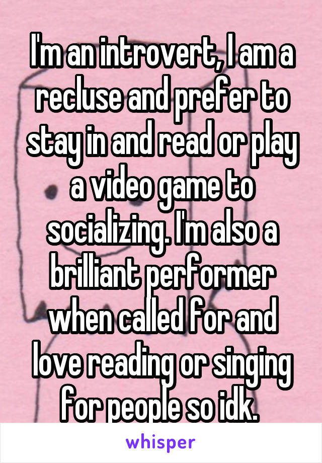 I'm an introvert, I am a recluse and prefer to stay in and read or play a video game to socializing. I'm also a brilliant performer when called for and love reading or singing for people so idk. 